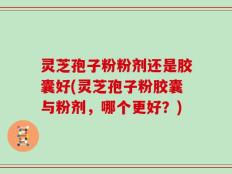 灵芝孢子粉粉剂还是胶囊好(灵芝孢子粉胶囊与粉剂，哪个更好？)