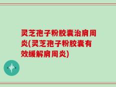 灵芝孢子粉胶囊治肩周炎(灵芝孢子粉胶囊有效缓解肩周炎)