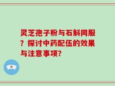 灵芝孢子粉与石斛同服？探讨中药配伍的效果与注意事项？