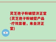 灵芝孢子粉破壁济正堂(灵芝孢子粉破壁产品-疗效显著，来自济正堂)