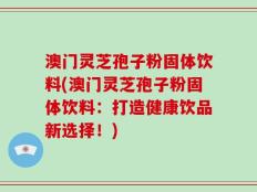 澳门灵芝孢子粉固体饮料(澳门灵芝孢子粉固体饮料：打造健康饮品新选择！)
