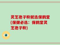 灵芝孢子粉就选保鹤堂(保健必选：保鹤堂灵芝孢子粉)