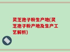 灵芝孢子粉生产地(灵芝孢子粉产地及生产工艺解析)