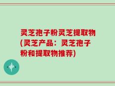 灵芝孢子粉灵芝提取物(灵芝产品：灵芝孢子粉和提取物推荐)