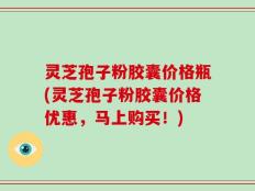 灵芝孢子粉胶囊价格瓶(灵芝孢子粉胶囊价格优惠，马上购买！)