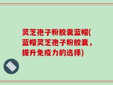 灵芝孢子粉胶囊蓝帽(蓝帽灵芝孢子粉胶囊，提升免疫力的选择)