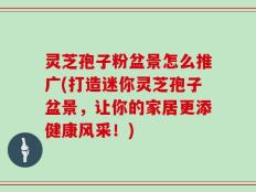灵芝孢子粉盆景怎么推广(打造迷你灵芝孢子盆景，让你的家居更添健康风采！)
