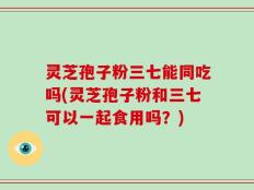 灵芝孢子粉三七能同吃吗(灵芝孢子粉和三七可以一起食用吗？)