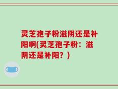 灵芝孢子粉滋阴还是补阳啊(灵芝孢子粉：滋阴还是补阳？)