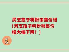 灵芝孢子粉粉销售价格(灵芝孢子粉粉销售价格大幅下降！)