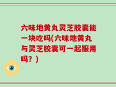 六味地黄丸灵芝胶囊能一块吃吗(六味地黄丸与灵芝胶囊可一起服用吗？)