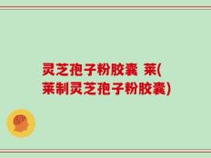 灵芝孢子粉胶囊 莱(莱制灵芝孢子粉胶囊)