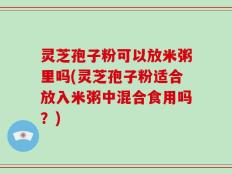 灵芝孢子粉可以放米粥里吗(灵芝孢子粉适合放入米粥中混合食用吗？)
