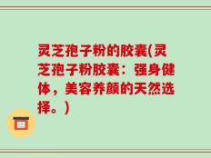 灵芝孢子粉的胶囊(灵芝孢子粉胶囊：强身健体，美容养颜的天然选择。)