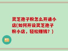 灵芝孢子粉怎么开通小店(如何开设灵芝孢子粉小店，轻松赚钱？)