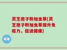 灵芝孢子粉加虫草(灵芝孢子粉加虫草提升免疫力，促进健康)