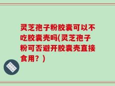 灵芝孢子粉胶囊可以不吃胶囊壳吗(灵芝孢子粉可否避开胶囊壳直接食用？)