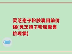 灵芝孢子粉胶囊目前价格(灵芝孢子粉胶囊售价现状)