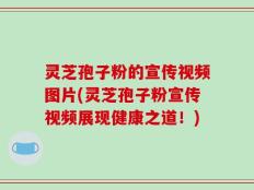 灵芝孢子粉的宣传视频图片(灵芝孢子粉宣传视频展现健康之道！)