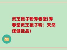 灵芝孢子粉寿春堂(寿春堂灵芝孢子粉：天然保健佳品)