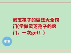 灵芝孢子的做法大全窍门(学做灵芝孢子的窍门，一次get！)