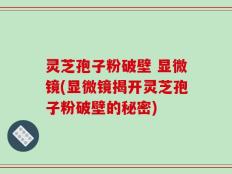 灵芝孢子粉破壁 显微镜(显微镜揭开灵芝孢子粉破壁的秘密)