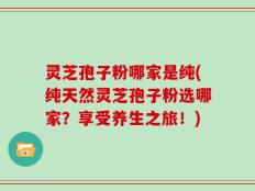 灵芝孢子粉哪家是纯(纯天然灵芝孢子粉选哪家？享受养生之旅！)