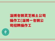 淄博包钢灵芝稀土公司操作工(淄博一包钢公司招聘操作工