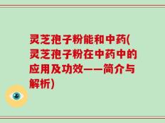 灵芝孢子粉能和中药(灵芝孢子粉在中药中的应用及功效——简介与解析)