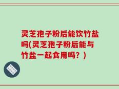 灵芝孢子粉后能饮竹盐吗(灵芝孢子粉后能与竹盐一起食用吗？)