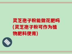 灵芝孢子粉能做花肥吗(灵芝孢子粉可作为植物肥料使用)