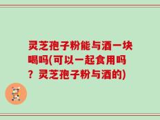 灵芝孢子粉能与酒一块喝吗(可以一起食用吗？灵芝孢子粉与酒的)