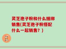 灵芝孢子粉和什么捆绑销售(灵芝孢子粉搭配什么一起销售？)