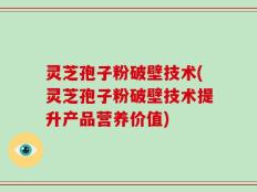 灵芝孢子粉破壁技术(灵芝孢子粉破壁技术提升产品营养价值)