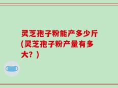 灵芝孢子粉能产多少斤(灵芝孢子粉产量有多大？)