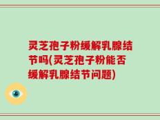 灵芝孢子粉缓解乳腺结节吗(灵芝孢子粉能否缓解乳腺结节问题)