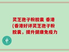 灵芝孢子粉胶囊 香港(香港好评灵芝孢子粉胶囊，提升健康免疫力