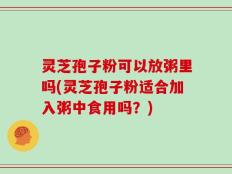 灵芝孢子粉可以放粥里吗(灵芝孢子粉适合加入粥中食用吗？)