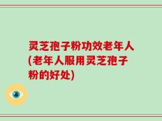 灵芝孢子粉功效老年人(老年人服用灵芝孢子粉的好处)