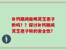 补钙期间能喝灵芝孢子粉吗？？探讨补钙期间灵芝孢子粉的安全性？