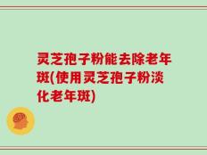 灵芝孢子粉能去除老年斑(使用灵芝孢子粉淡化老年斑)