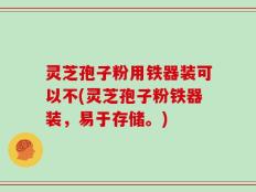 灵芝孢子粉用铁器装可以不(灵芝孢子粉铁器装，易于存储。)