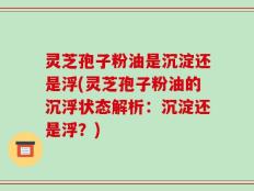 灵芝孢子粉油是沉淀还是浮(灵芝孢子粉油的沉浮状态解析：沉淀还是浮？)