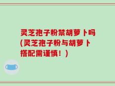 灵芝孢子粉禁胡萝卜吗(灵芝孢子粉与胡萝卜搭配需谨慎！)