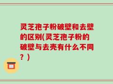 灵芝孢子粉破壁和去壁的区别(灵芝孢子粉的破壁与去壳有什么不同？)
