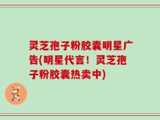 灵芝孢子粉胶囊明星广告(明星代言！灵芝孢子粉胶囊热卖中)