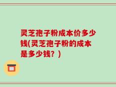 灵芝孢子粉成本价多少钱(灵芝孢子粉的成本是多少钱？)