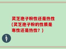 灵芝孢子粉性还是热性(灵芝孢子粉的性质是寒性还是热性？)