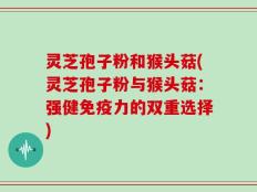 灵芝孢子粉和猴头菇(灵芝孢子粉与猴头菇：强健免疫力的双重选择)