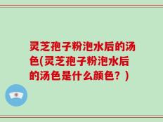 灵芝孢子粉泡水后的汤色(灵芝孢子粉泡水后的汤色是什么颜色？)